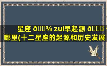 星座 🌾 zui
早起源 🐞 于哪里(十二星座的起源和历史发展)